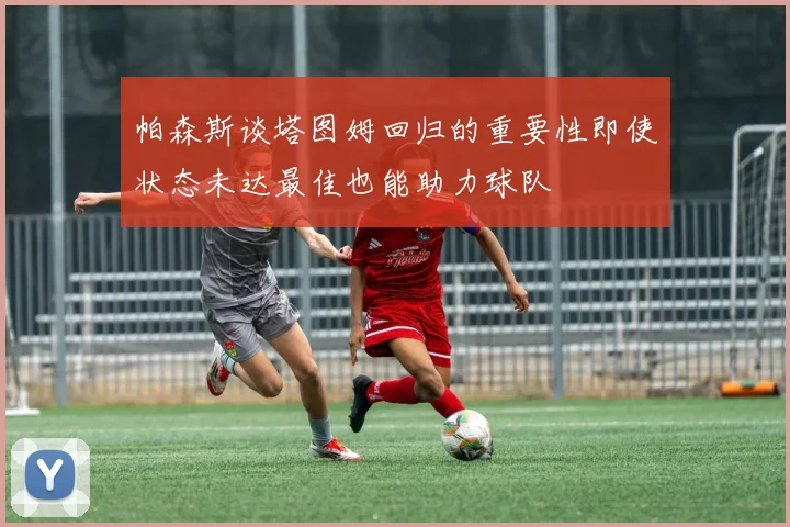 帕森斯谈塔图姆回归的重要性即使状态未达最佳也能助力球队