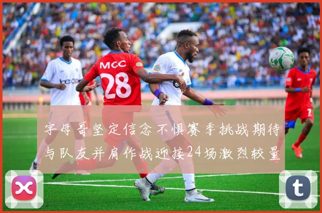 字母哥坚定信念不惧赛季挑战期待与队友并肩作战迎接24场激烈较量