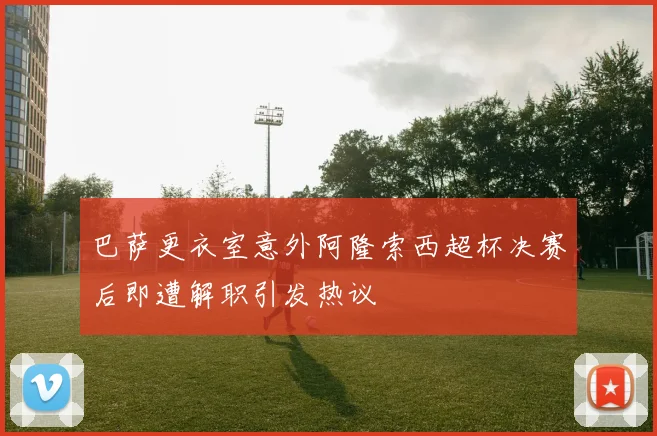 巴萨更衣室意外阿隆索西超杯决赛后即遭解职引发热议