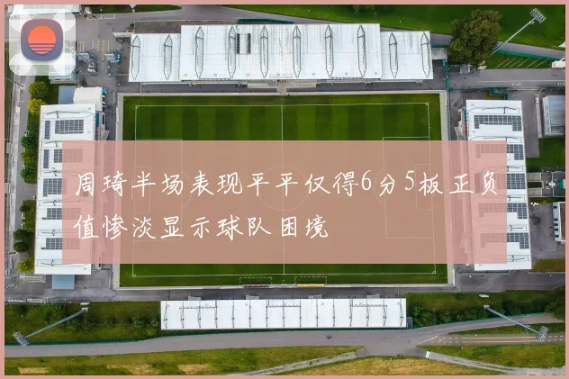 周琦半场表现平平仅得6分5板正负值惨淡显示球队困境