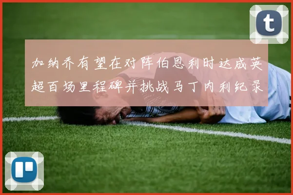 加纳乔有望在对阵伯恩利时达成英超百场里程碑并挑战马丁内利纪录