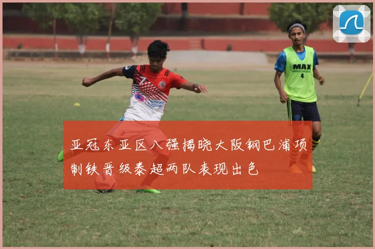 亚冠东亚区八强揭晓大阪钢巴浦项制铁晋级泰超两队表现出色