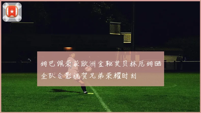 姆巴佩荣获欧洲金靴奖贝林厄姆晒全队合影祝贺兄弟荣耀时刻