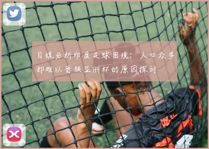 日媒分析印度足球困境：人口众多却难以晋级亚洲杯的原因探讨