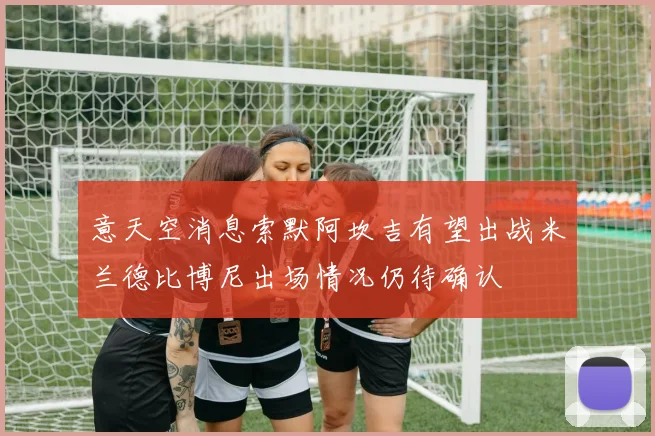 意天空消息索默阿坎吉有望出战米兰德比博尼出场情况仍待确认