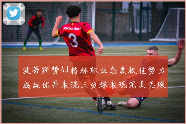 波蒂斯赞AJ格林职业态度极佳努力成就优异表现三分球表现完美无瑕