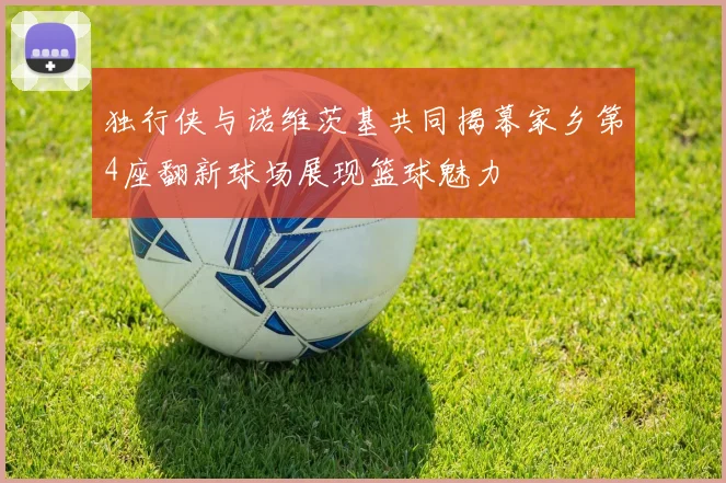 独行侠与诺维茨基共同揭幕家乡第4座翻新球场展现篮球魅力