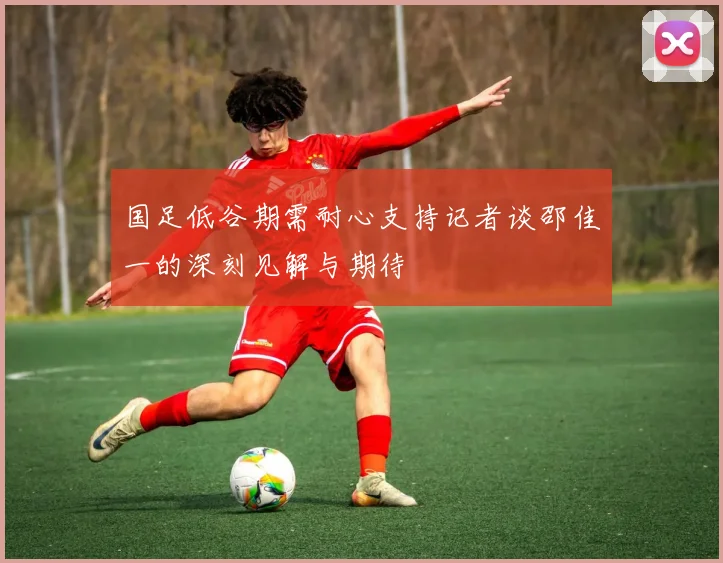 国足低谷期需耐心支持记者谈邵佳一的深刻见解与期待