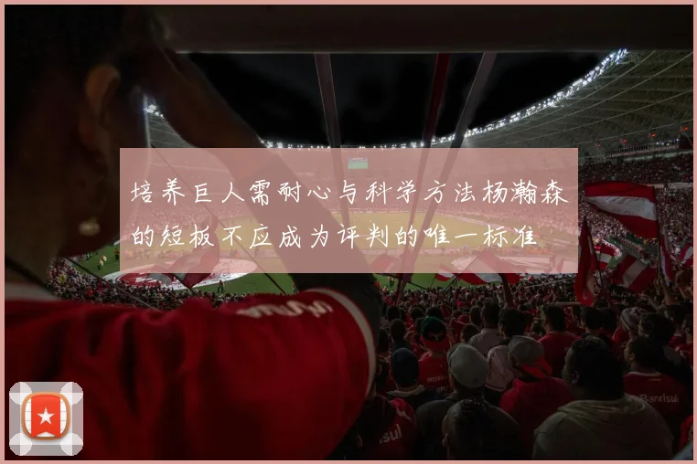 培养巨人需耐心与科学方法杨瀚森的短板不应成为评判的唯一标准
