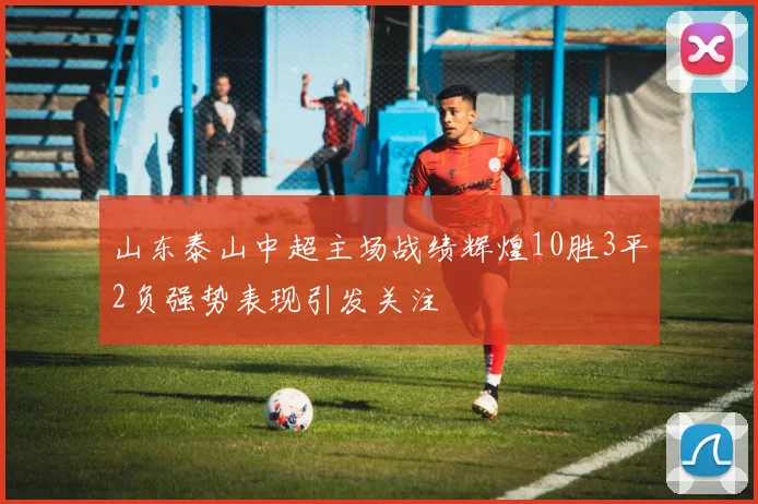 山东泰山中超主场战绩辉煌10胜3平2负强势表现引发关注