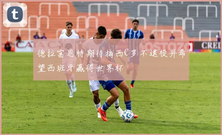 德拉富恩特期待梅西C罗不退役并希望西班牙赢得世界杯