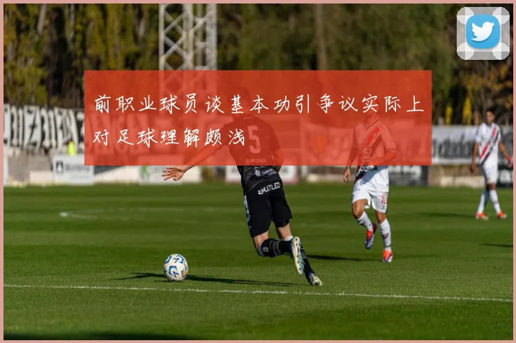 前职业球员谈基本功引争议实际上对足球理解颇浅