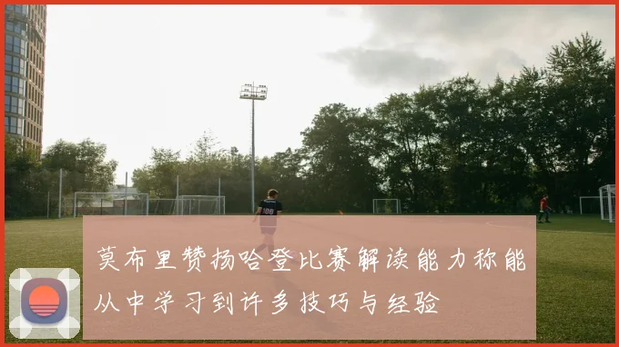 莫布里赞扬哈登比赛解读能力称能从中学习到许多技巧与经验