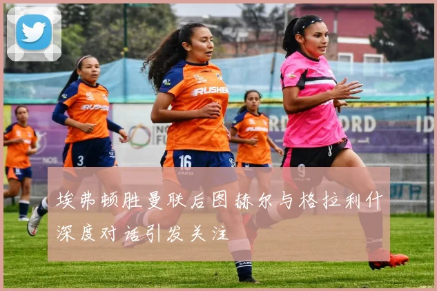埃弗顿胜曼联后图赫尔与格拉利什深度对话引发关注