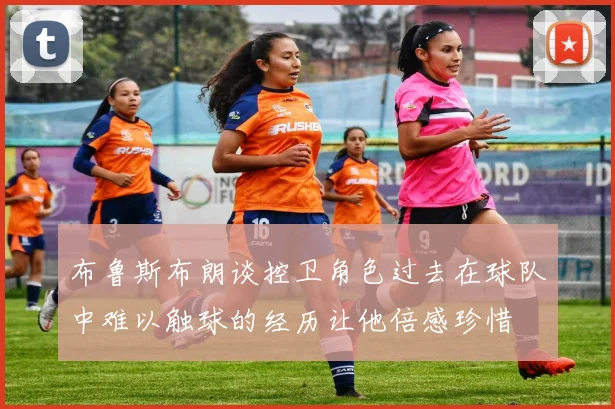 布鲁斯布朗谈控卫角色过去在球队中难以触球的经历让他倍感珍惜