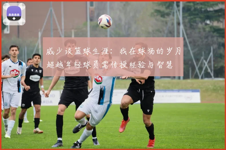 威少谈篮球生涯：我在球场的岁月超越年轻球员需传授经验与智慧