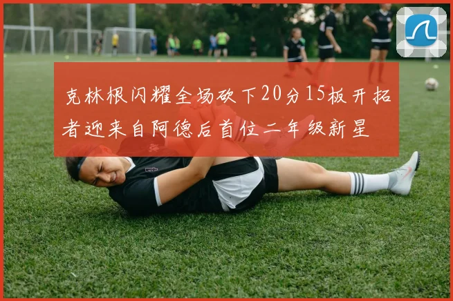 克林根闪耀全场砍下20分15板开拓者迎来自阿德后首位二年级新星
